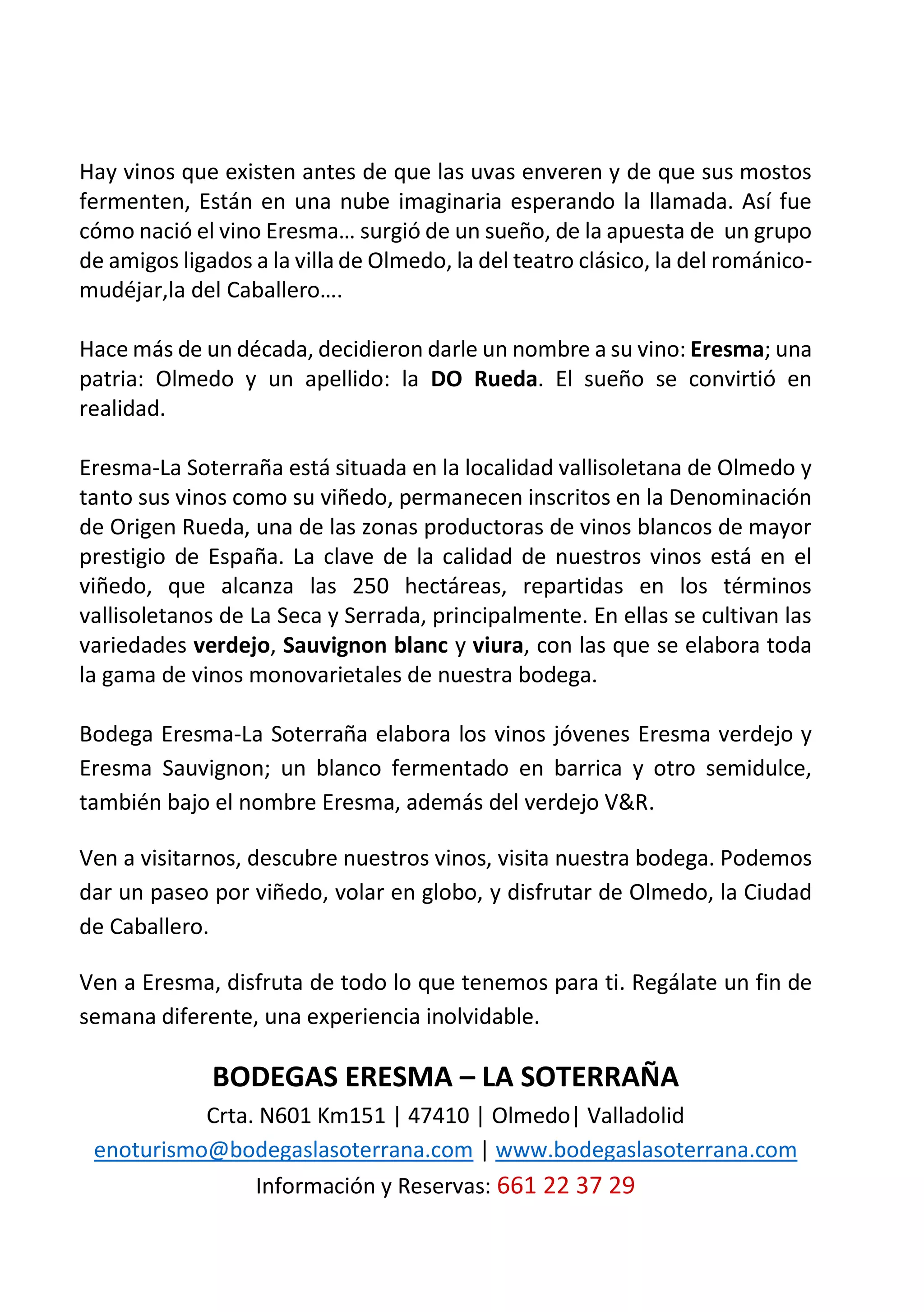 Hay vinos que existen antes de que las uvas enveren y de que sus mostos
fermenten, Están en una nube imaginaria esperando la llamada. Así fue
cómo nació el vino Eresma… surgió de un sueño, de la apuesta de un grupo
de amigos ligados a la villa de Olmedo, la del teatro clásico, la del románico-
mudéjar,la del Caballero….
Hace más de un década, decidieron darle un nombre a su vino: Eresma; una
patria: Olmedo y un apellido: la DO Rueda. El sueño se convirtió en
realidad.
Eresma-La Soterraña está situada en la localidad vallisoletana de Olmedo y
tanto sus vinos como su viñedo, permanecen inscritos en la Denominación
de Origen Rueda, una de las zonas productoras de vinos blancos de mayor
prestigio de España. La clave de la calidad de nuestros vinos está en el
viñedo, que alcanza las 250 hectáreas, repartidas en los términos
vallisoletanos de La Seca y Serrada, principalmente. En ellas se cultivan las
variedades verdejo, Sauvignon blanc y viura, con las que se elabora toda
la gama de vinos monovarietales de nuestra bodega.
Bodega Eresma-La Soterraña elabora los vinos jóvenes Eresma verdejo y
Eresma Sauvignon; un blanco fermentado en barrica y otro semidulce,
también bajo el nombre Eresma, además del verdejo V&R.
Ven a visitarnos, descubre nuestros vinos, visita nuestra bodega. Podemos
dar un paseo por viñedo, volar en globo, y disfrutar de Olmedo, la Ciudad
de Caballero.
Ven a Eresma, disfruta de todo lo que tenemos para ti. Regálate un fin de
semana diferente, una experiencia inolvidable.
BODEGAS ERESMA – LA SOTERRAÑA
Crta. N601 Km151 | 47410 | Olmedo| Valladolid
enoturismo@bodegaslasoterrana.com | www.bodegaslasoterrana.com
Información y Reservas: 661 22 37 29
 