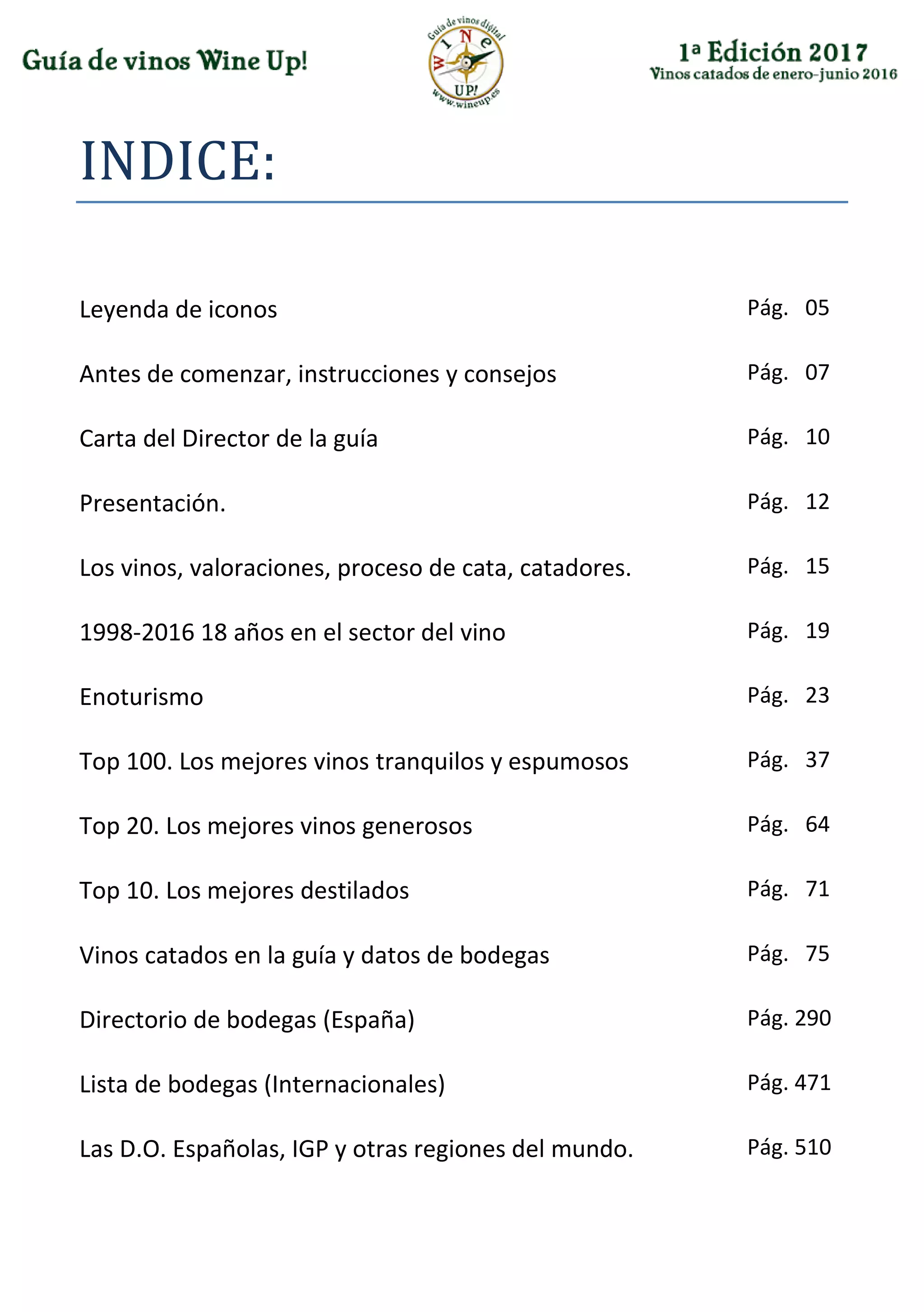 INDICE:
Leyenda de iconos Pág. 05
Antes de comenzar, instrucciones y consejos Pág. 07
Carta del Director de la guía Pág. 10
Presentación. Pág. 12
Los vinos, valoraciones, proceso de cata, catadores. Pág. 15
1998-2016 18 años en el sector del vino Pág. 19
Enoturismo Pág. 23
Top 100. Los mejores vinos tranquilos y espumosos Pág. 37
Top 20. Los mejores vinos generosos Pág. 64
Top 10. Los mejores destilados Pág. 71
Vinos catados en la guía y datos de bodegas Pág. 75
Directorio de bodegas (España) Pág. 290
Lista de bodegas (Internacionales) Pág. 471
Las D.O. Españolas, IGP y otras regiones del mundo. Pág. 510
 