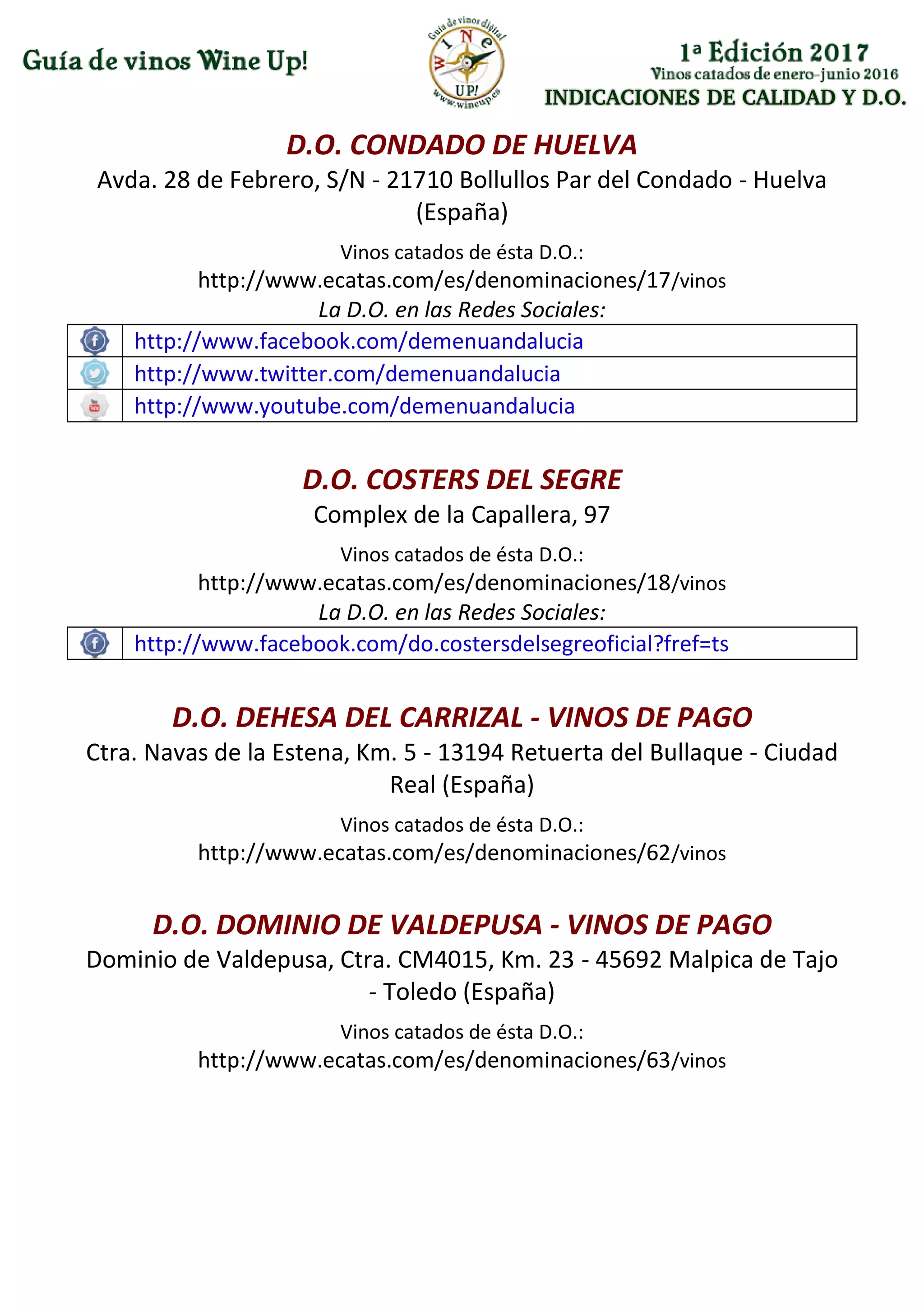 INDICACIONES DE CALIDAD Y D.O.
D.O. CONDADO DE HUELVA
Avda. 28 de Febrero, S/N - 21710 Bollullos Par del Condado - Huelva
(España)
Vinos catados de ésta D.O.:
http://www.ecatas.com/es/denominaciones/17/vinos
La D.O. en las Redes Sociales:
http://www.facebook.com/demenuandalucia
http://www.twitter.com/demenuandalucia
http://www.youtube.com/demenuandalucia
D.O. COSTERS DEL SEGRE
Complex de la Capallera, 97
Vinos catados de ésta D.O.:
http://www.ecatas.com/es/denominaciones/18/vinos
La D.O. en las Redes Sociales:
http://www.facebook.com/do.costersdelsegreoficial?fref=ts
D.O. DEHESA DEL CARRIZAL - VINOS DE PAGO
Ctra. Navas de la Estena, Km. 5 - 13194 Retuerta del Bullaque - Ciudad
Real (España)
Vinos catados de ésta D.O.:
http://www.ecatas.com/es/denominaciones/62/vinos
D.O. DOMINIO DE VALDEPUSA - VINOS DE PAGO
Dominio de Valdepusa, Ctra. CM4015, Km. 23 - 45692 Malpica de Tajo
- Toledo (España)
Vinos catados de ésta D.O.:
http://www.ecatas.com/es/denominaciones/63/vinos
 