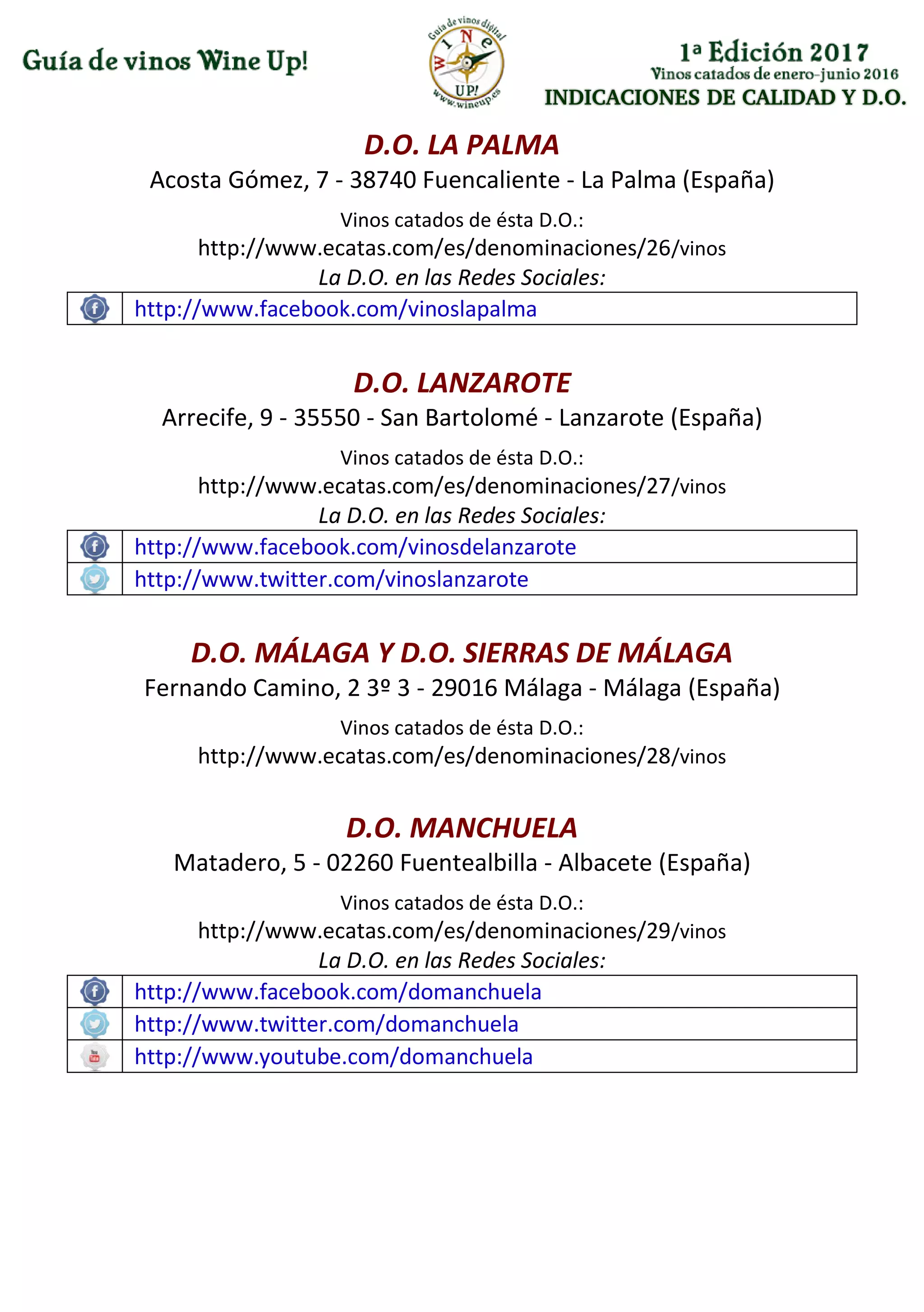 INDICACIONES DE CALIDAD Y D.O.
D.O. LA PALMA
Acosta Gómez, 7 - 38740 Fuencaliente - La Palma (España)
Vinos catados de ésta D.O.:
http://www.ecatas.com/es/denominaciones/26/vinos
La D.O. en las Redes Sociales:
http://www.facebook.com/vinoslapalma
D.O. LANZAROTE
Arrecife, 9 - 35550 - San Bartolomé - Lanzarote (España)
Vinos catados de ésta D.O.:
http://www.ecatas.com/es/denominaciones/27/vinos
La D.O. en las Redes Sociales:
http://www.facebook.com/vinosdelanzarote
http://www.twitter.com/vinoslanzarote
D.O. MÁLAGA Y D.O. SIERRAS DE MÁLAGA
Fernando Camino, 2 3º 3 - 29016 Málaga - Málaga (España)
Vinos catados de ésta D.O.:
http://www.ecatas.com/es/denominaciones/28/vinos
D.O. MANCHUELA
Matadero, 5 - 02260 Fuentealbilla - Albacete (España)
Vinos catados de ésta D.O.:
http://www.ecatas.com/es/denominaciones/29/vinos
La D.O. en las Redes Sociales:
http://www.facebook.com/domanchuela
http://www.twitter.com/domanchuela
http://www.youtube.com/domanchuela
 