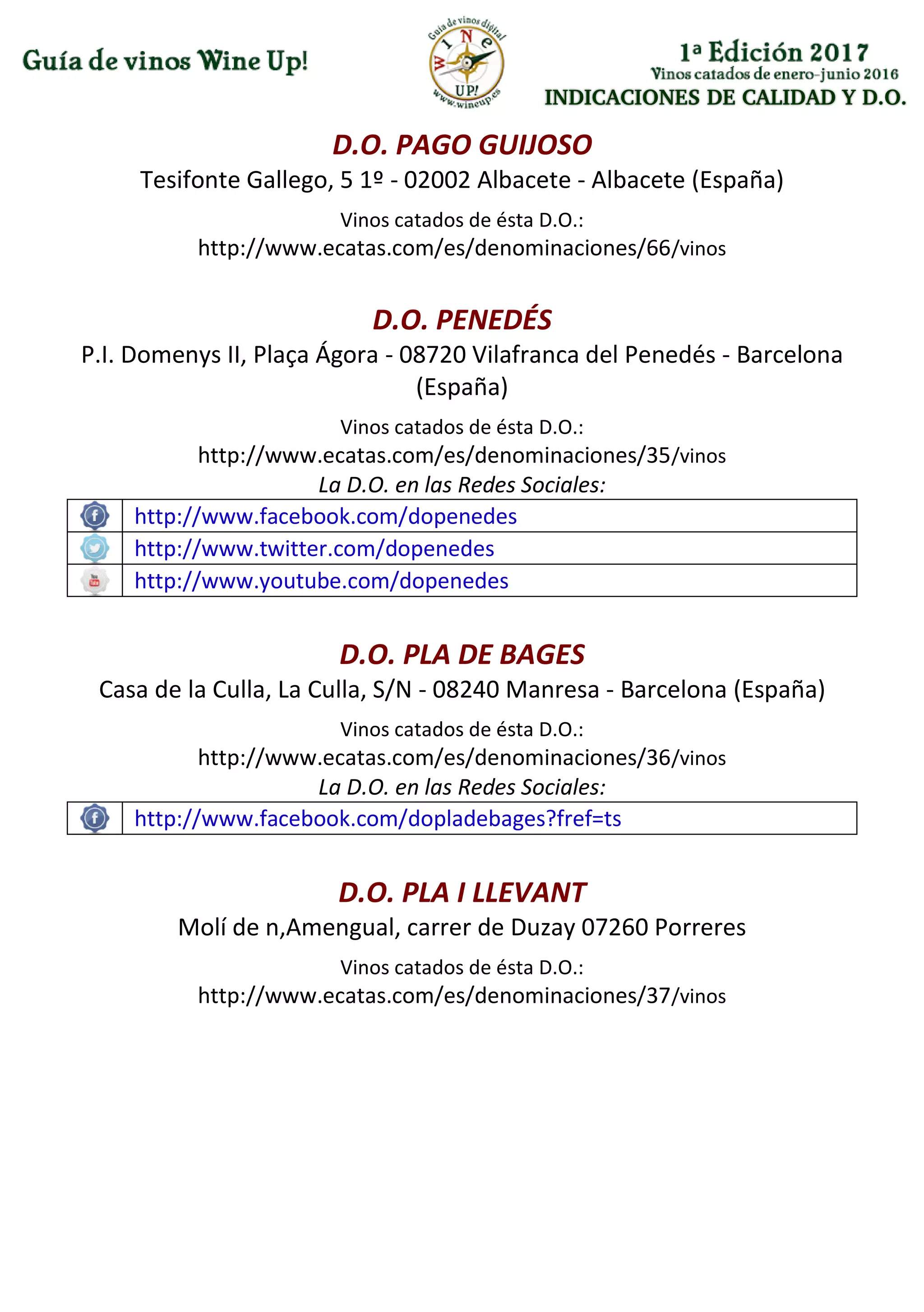 INDICACIONES DE CALIDAD Y D.O.
D.O. PAGO GUIJOSO
Tesifonte Gallego, 5 1º - 02002 Albacete - Albacete (España)
Vinos catados de ésta D.O.:
http://www.ecatas.com/es/denominaciones/66/vinos
D.O. PENEDÉS
P.I. Domenys II, Plaça Ágora - 08720 Vilafranca del Penedés - Barcelona
(España)
Vinos catados de ésta D.O.:
http://www.ecatas.com/es/denominaciones/35/vinos
La D.O. en las Redes Sociales:
http://www.facebook.com/dopenedes
http://www.twitter.com/dopenedes
http://www.youtube.com/dopenedes
D.O. PLA DE BAGES
Casa de la Culla, La Culla, S/N - 08240 Manresa - Barcelona (España)
Vinos catados de ésta D.O.:
http://www.ecatas.com/es/denominaciones/36/vinos
La D.O. en las Redes Sociales:
http://www.facebook.com/dopladebages?fref=ts
D.O. PLA I LLEVANT
Molí de n,Amengual, carrer de Duzay 07260 Porreres
Vinos catados de ésta D.O.:
http://www.ecatas.com/es/denominaciones/37/vinos
 