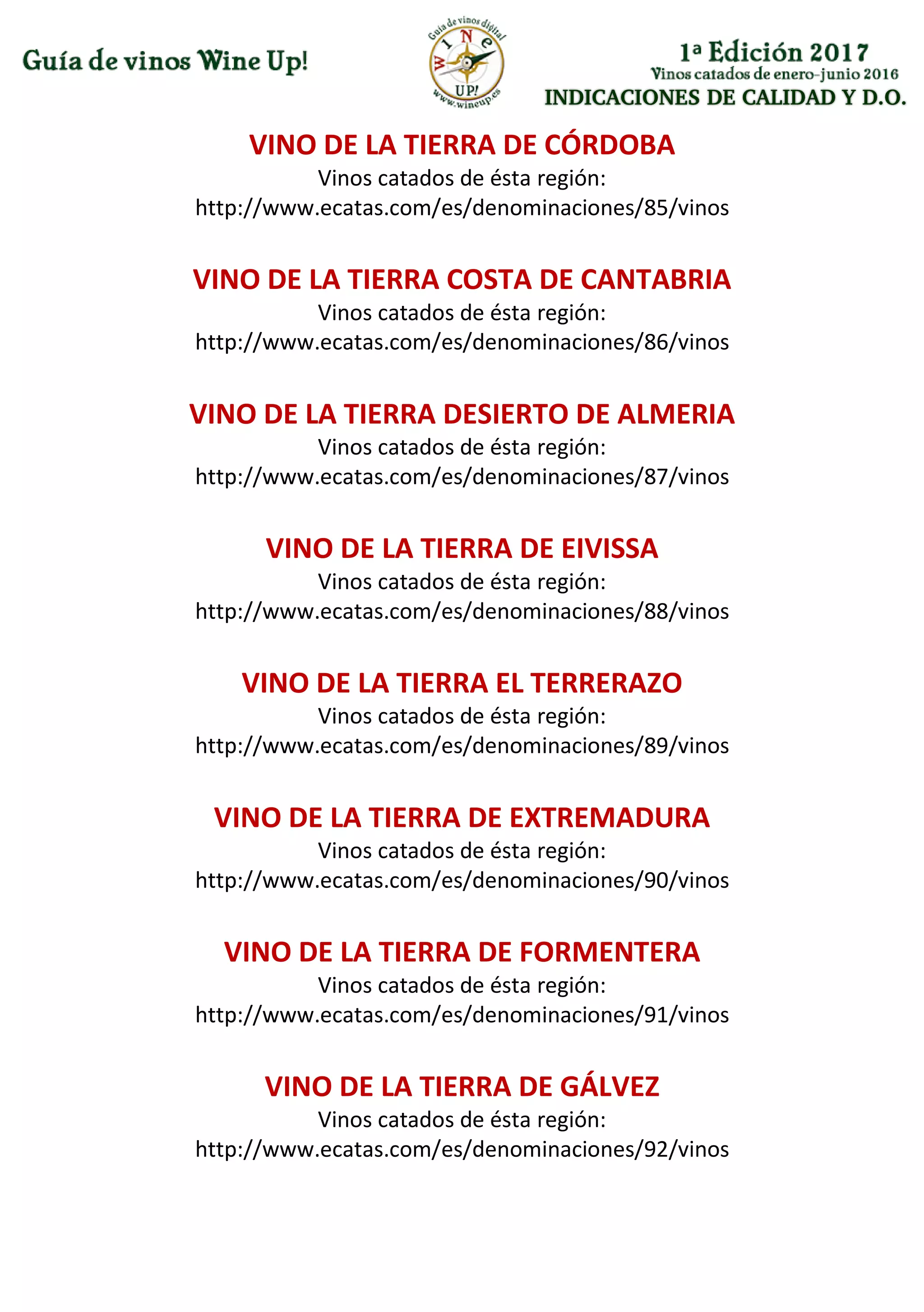 INDICACIONES DE CALIDAD Y D.O.
VINO DE LA TIERRA DE CÓRDOBA
Vinos catados de ésta región:
http://www.ecatas.com/es/denominaciones/85/vinos
VINO DE LA TIERRA COSTA DE CANTABRIA
Vinos catados de ésta región:
http://www.ecatas.com/es/denominaciones/86/vinos
VINO DE LA TIERRA DESIERTO DE ALMERIA
Vinos catados de ésta región:
http://www.ecatas.com/es/denominaciones/87/vinos
VINO DE LA TIERRA DE EIVISSA
Vinos catados de ésta región:
http://www.ecatas.com/es/denominaciones/88/vinos
VINO DE LA TIERRA EL TERRERAZO
Vinos catados de ésta región:
http://www.ecatas.com/es/denominaciones/89/vinos
VINO DE LA TIERRA DE EXTREMADURA
Vinos catados de ésta región:
http://www.ecatas.com/es/denominaciones/90/vinos
VINO DE LA TIERRA DE FORMENTERA
Vinos catados de ésta región:
http://www.ecatas.com/es/denominaciones/91/vinos
VINO DE LA TIERRA DE GÁLVEZ
Vinos catados de ésta región:
http://www.ecatas.com/es/denominaciones/92/vinos
 