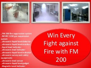 Win Every
Fight against
Fire with FM
200
, FM 200 fire suppression system
, NOVEC 1230 gas suppression
system
, ultrasonic liquid level detector
, ultrasonic liquid level monitor
, liquid level indicator
, ultrasonic level indicator
, ultrasonic liquid level indicator
, ultrasonic survey and safety
equipments
, ultrasonic level sensor
, ultrasonic liquid level gadget
, Magnetic Level Indicator
 