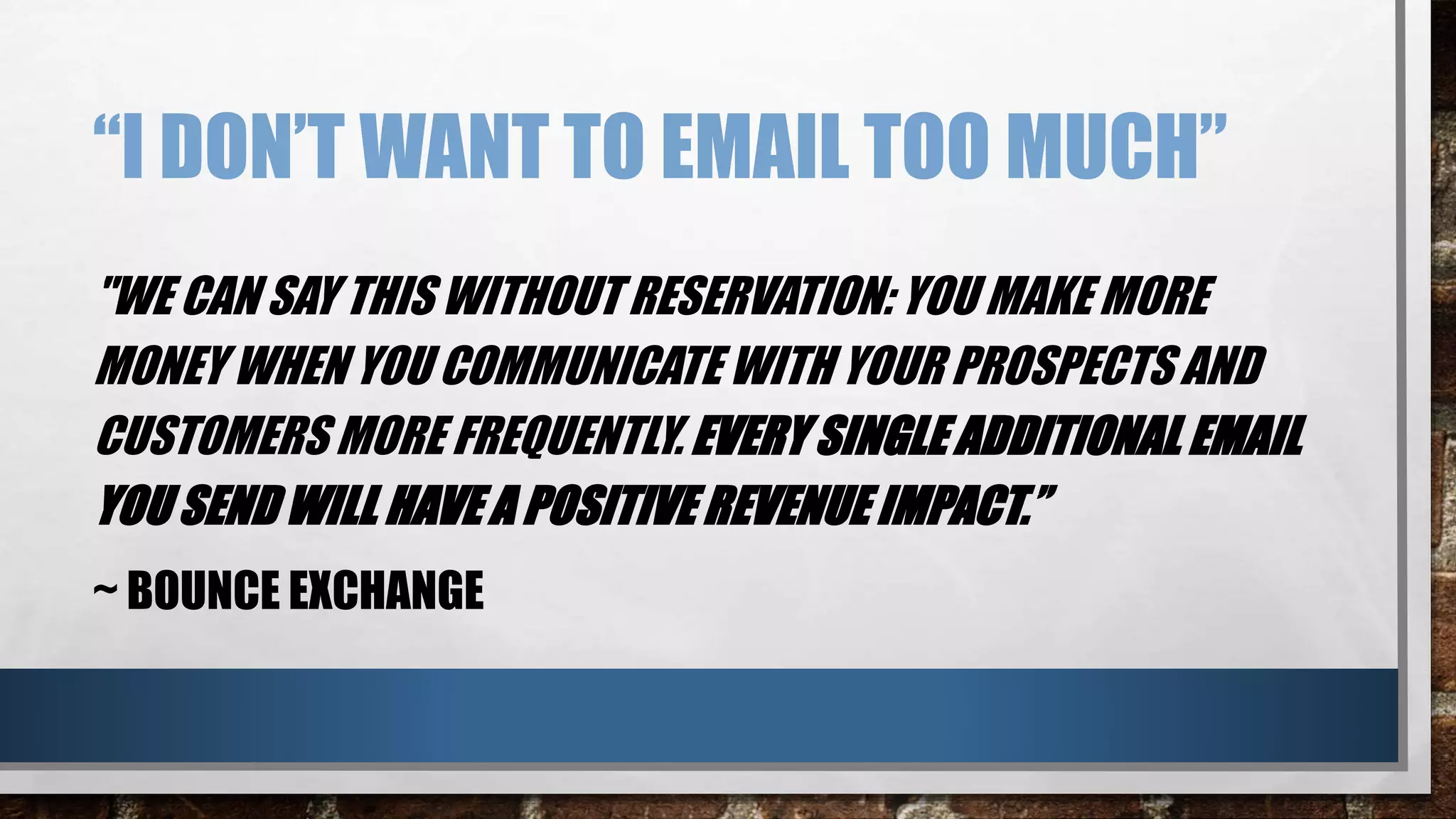 “I DON’T WANT TO EMAIL TOO MUCH”
"WE CAN SAY THIS WITHOUT RESERVATION: YOU MAKE MORE
MONEY WHEN YOU COMMUNICATE WITH YOUR PROSPECTS AND
CUSTOMERS MORE FREQUENTLY. EVERY SINGLE ADDITIONAL EMAIL
YOU SEND WILL HAVE A POSITIVE REVENUE IMPACT.”
~ BOUNCE EXCHANGE
 