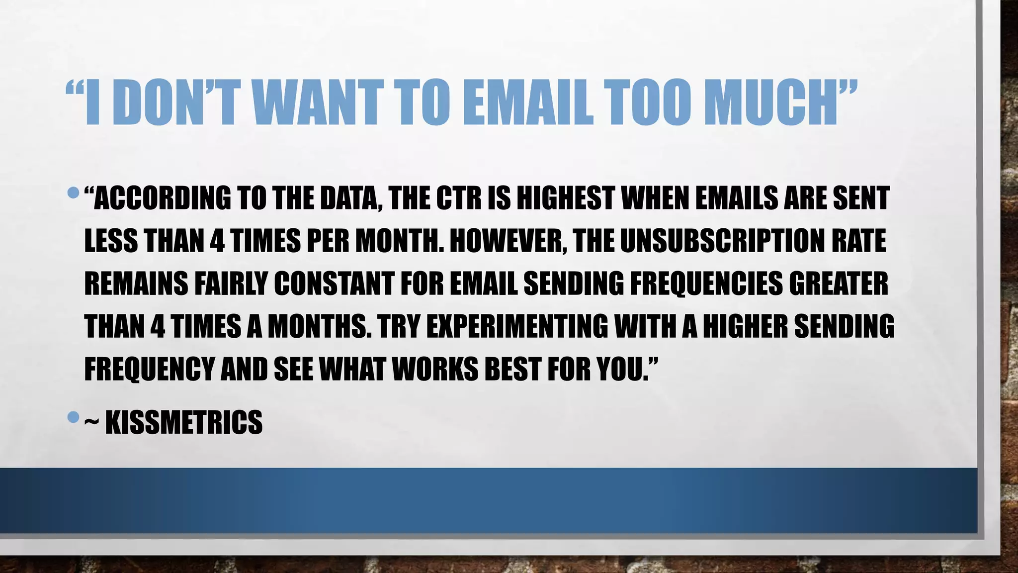 “I DON’T WANT TO EMAIL TOO MUCH”
•“ACCORDING TO THE DATA, THE CTR IS HIGHEST WHEN EMAILS ARE SENT
LESS THAN 4 TIMES PER MONTH. HOWEVER, THE UNSUBSCRIPTION RATE
REMAINS FAIRLY CONSTANT FOR EMAIL SENDING FREQUENCIES GREATER
THAN 4 TIMES A MONTHS. TRY EXPERIMENTING WITH A HIGHER SENDING
FREQUENCY AND SEE WHAT WORKS BEST FOR YOU.”
•~ KISSMETRICS
 