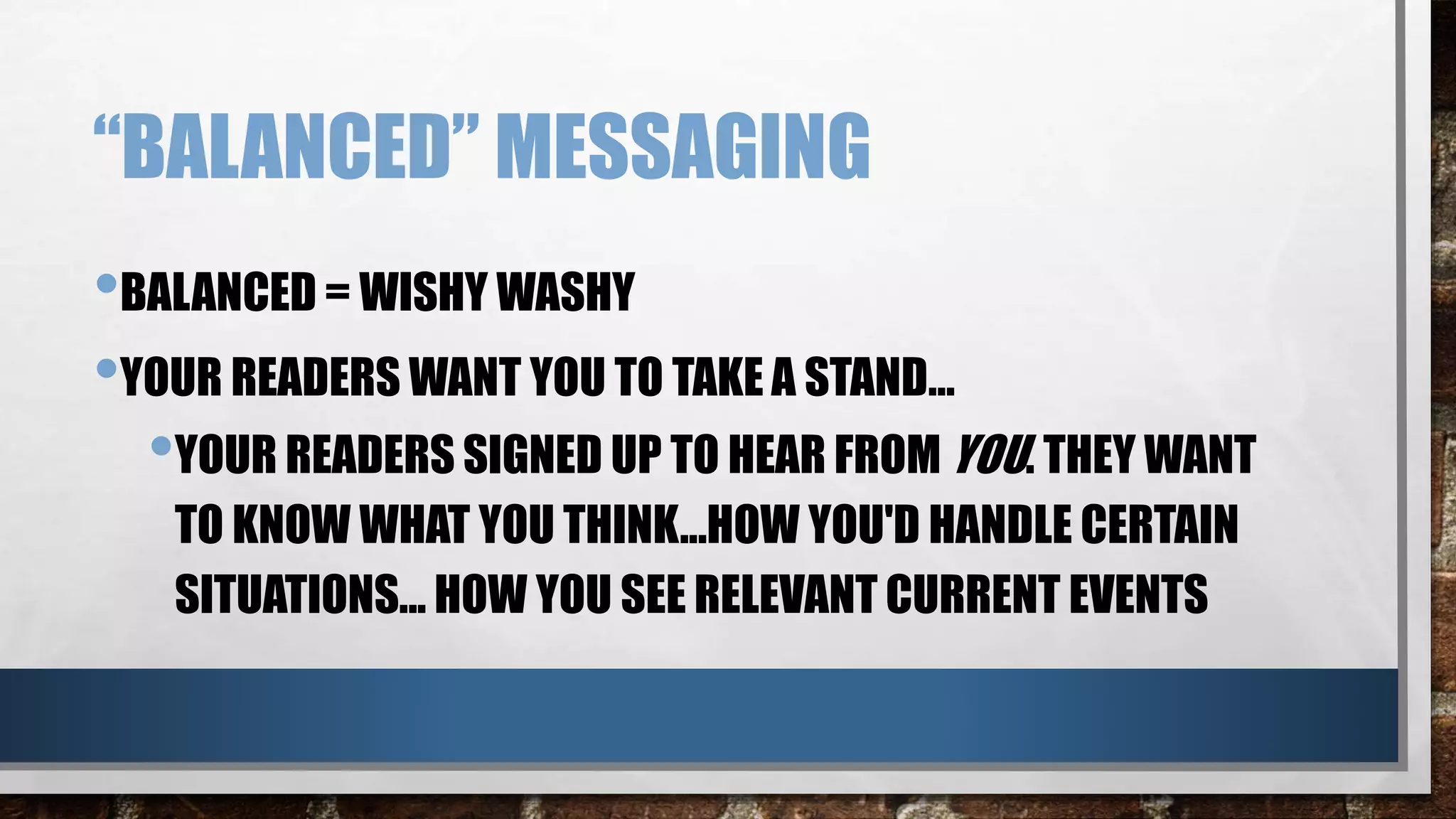 “BALANCED” MESSAGING
•BALANCED = WISHY WASHY
•YOUR READERS WANT YOU TO TAKE A STAND…
•YOUR READERS SIGNED UP TO HEAR FROM YOU. THEY WANT
TO KNOW WHAT YOU THINK...HOW YOU'D HANDLE CERTAIN
SITUATIONS... HOW YOU SEE RELEVANT CURRENT EVENTS
 