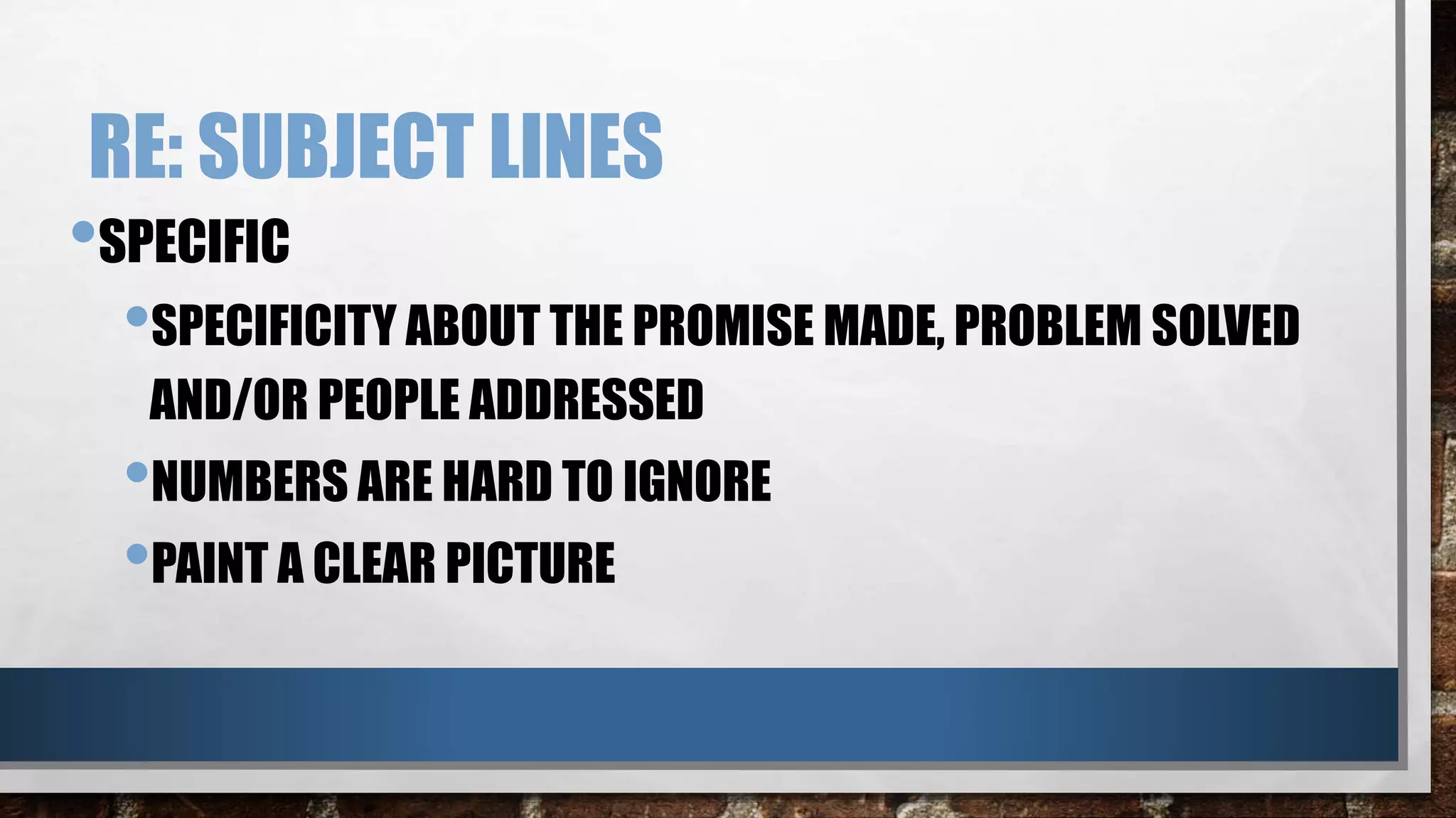 RE: SUBJECT LINES
•SPECIFIC
•SPECIFICITY ABOUT THE PROMISE MADE, PROBLEM SOLVED
AND/OR PEOPLE ADDRESSED
•NUMBERS ARE HARD TO IGNORE
•PAINT A CLEAR PICTURE
 