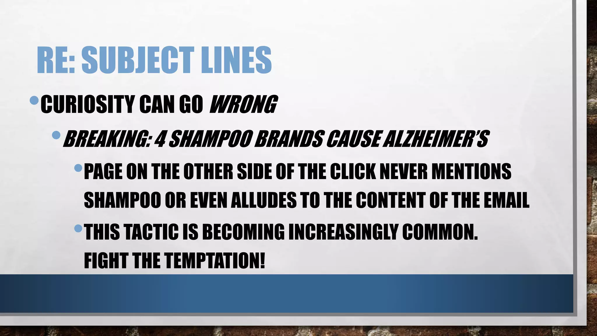 RE: SUBJECT LINES
•CURIOSITY CAN GO WRONG
•BREAKING: 4 SHAMPOO BRANDS CAUSE ALZHEIMER’S
•PAGE ON THE OTHER SIDE OF THE CLICK NEVER MENTIONS
SHAMPOO OR EVEN ALLUDES TO THE CONTENT OF THE EMAIL
•THIS TACTIC IS BECOMING INCREASINGLY COMMON.
FIGHT THE TEMPTATION!
 