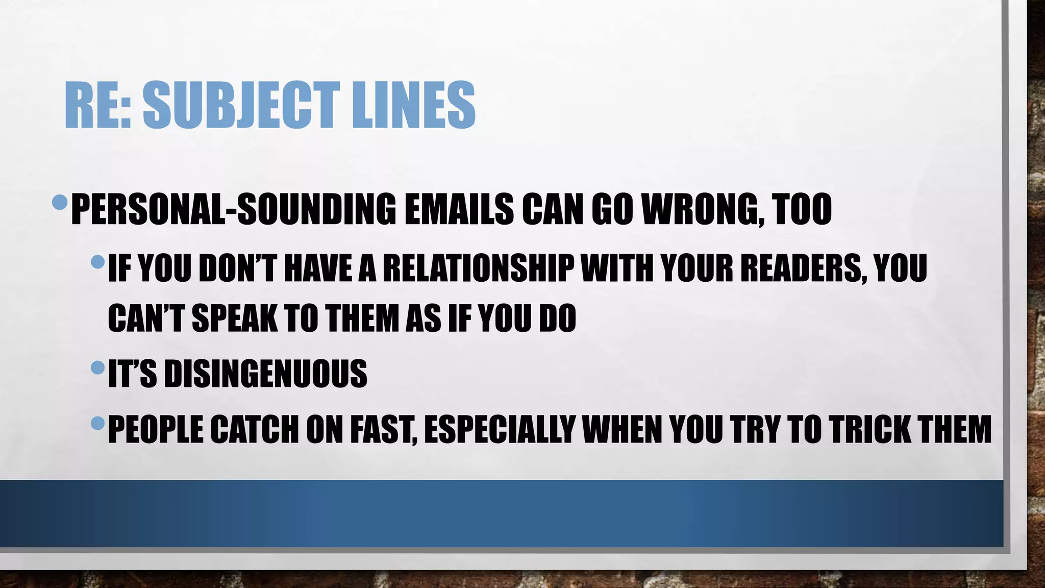RE: SUBJECT LINES
•PERSONAL-SOUNDING EMAILS CAN GO WRONG, TOO
•IF YOU DON’T HAVE A RELATIONSHIP WITH YOUR READERS, YOU
CAN’T SPEAK TO THEM AS IF YOU DO
•IT’S DISINGENUOUS
•PEOPLE CATCH ON FAST, ESPECIALLY WHEN YOU TRY TO TRICK THEM
 