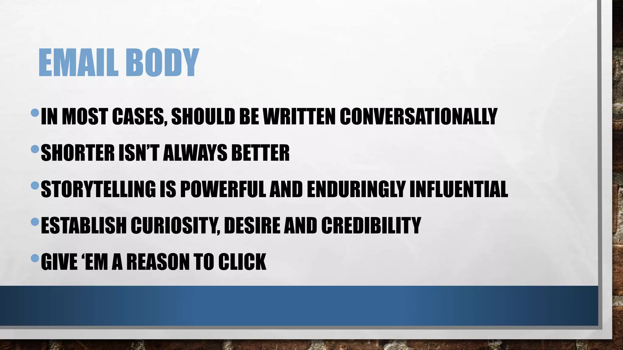 EMAIL BODY
•IN MOST CASES, SHOULD BE WRITTEN CONVERSATIONALLY
•SHORTER ISN’T ALWAYS BETTER
•STORYTELLING IS POWERFUL AND ENDURINGLY INFLUENTIAL
•ESTABLISH CURIOSITY, DESIRE AND CREDIBILITY
•GIVE ‘EM A REASON TO CLICK
 