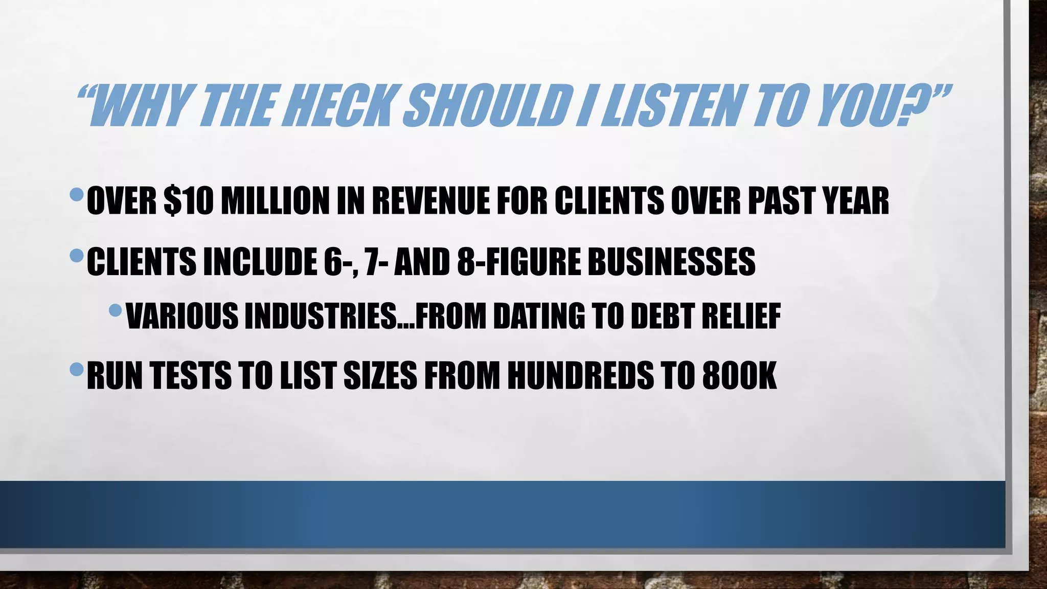 “WHY THE HECK SHOULD I LISTEN TO YOU?”
•OVER $10 MILLION IN REVENUE FOR CLIENTS OVER PAST YEAR
•CLIENTS INCLUDE 6-, 7- AND 8-FIGURE BUSINESSES
•VARIOUS INDUSTRIES…FROM DATING TO DEBT RELIEF
•RUN TESTS TO LIST SIZES FROM HUNDREDS TO 800K
 