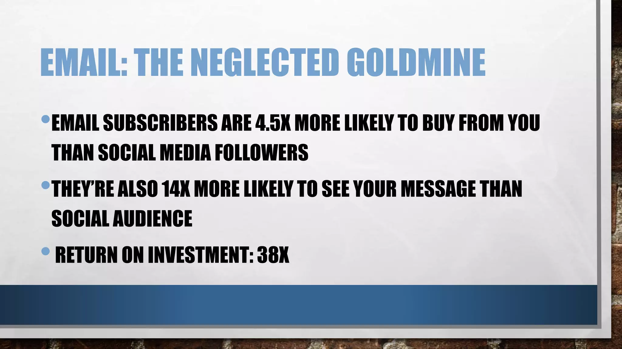 EMAIL: THE NEGLECTED GOLDMINE
•EMAIL SUBSCRIBERS ARE 4.5X MORE LIKELY TO BUY FROM YOU
THAN SOCIAL MEDIA FOLLOWERS
•THEY’RE ALSO 14X MORE LIKELY TO SEE YOUR MESSAGE THAN
SOCIAL AUDIENCE
•RETURN ON INVESTMENT: 38X
 