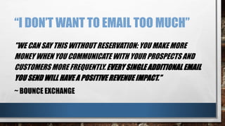 “I DON’T WANT TO EMAIL TOO MUCH”
"WE CAN SAY THIS WITHOUT RESERVATION: YOU MAKE MORE
MONEY WHEN YOU COMMUNICATE WITH YOUR PROSPECTS AND
CUSTOMERS MORE FREQUENTLY. EVERY SINGLE ADDITIONAL EMAIL
YOU SEND WILL HAVE A POSITIVE REVENUE IMPACT.”
~ BOUNCE EXCHANGE
 