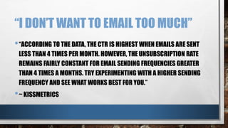 “I DON’T WANT TO EMAIL TOO MUCH”
•“ACCORDING TO THE DATA, THE CTR IS HIGHEST WHEN EMAILS ARE SENT
LESS THAN 4 TIMES PER MONTH. HOWEVER, THE UNSUBSCRIPTION RATE
REMAINS FAIRLY CONSTANT FOR EMAIL SENDING FREQUENCIES GREATER
THAN 4 TIMES A MONTHS. TRY EXPERIMENTING WITH A HIGHER SENDING
FREQUENCY AND SEE WHAT WORKS BEST FOR YOU.”
•~ KISSMETRICS
 