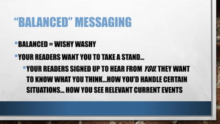“BALANCED” MESSAGING
•BALANCED = WISHY WASHY
•YOUR READERS WANT YOU TO TAKE A STAND…
•YOUR READERS SIGNED UP TO HEAR FROM YOU. THEY WANT
TO KNOW WHAT YOU THINK...HOW YOU'D HANDLE CERTAIN
SITUATIONS... HOW YOU SEE RELEVANT CURRENT EVENTS
 