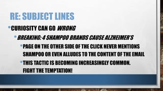RE: SUBJECT LINES
•CURIOSITY CAN GO WRONG
•BREAKING: 4 SHAMPOO BRANDS CAUSE ALZHEIMER’S
•PAGE ON THE OTHER SIDE OF THE CLICK NEVER MENTIONS
SHAMPOO OR EVEN ALLUDES TO THE CONTENT OF THE EMAIL
•THIS TACTIC IS BECOMING INCREASINGLY COMMON.
FIGHT THE TEMPTATION!
 