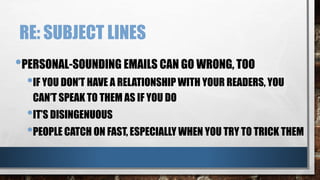 RE: SUBJECT LINES
•PERSONAL-SOUNDING EMAILS CAN GO WRONG, TOO
•IF YOU DON’T HAVE A RELATIONSHIP WITH YOUR READERS, YOU
CAN’T SPEAK TO THEM AS IF YOU DO
•IT’S DISINGENUOUS
•PEOPLE CATCH ON FAST, ESPECIALLY WHEN YOU TRY TO TRICK THEM
 