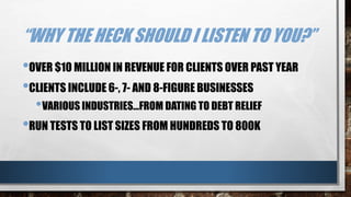 “WHY THE HECK SHOULD I LISTEN TO YOU?”
•OVER $10 MILLION IN REVENUE FOR CLIENTS OVER PAST YEAR
•CLIENTS INCLUDE 6-, 7- AND 8-FIGURE BUSINESSES
•VARIOUS INDUSTRIES…FROM DATING TO DEBT RELIEF
•RUN TESTS TO LIST SIZES FROM HUNDREDS TO 800K
 