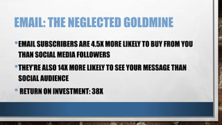 EMAIL: THE NEGLECTED GOLDMINE
•EMAIL SUBSCRIBERS ARE 4.5X MORE LIKELY TO BUY FROM YOU
THAN SOCIAL MEDIA FOLLOWERS
•THEY’RE ALSO 14X MORE LIKELY TO SEE YOUR MESSAGE THAN
SOCIAL AUDIENCE
•RETURN ON INVESTMENT: 38X
 
