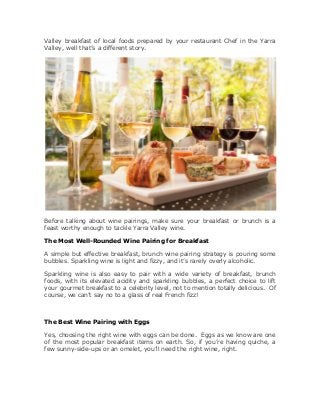 Valley breakfast of local foods prepared by your restaurant Chef in the Yarra
Valley, well that’s a different story.
Before talking about wine pairings, make sure your breakfast or brunch is a
feast worthy enough to tackle Yarra Valley wine.
The Most Well-Rounded Wine Pairing for Breakfast
A simple but effective breakfast, brunch wine pairing strategy is pouring some
bubbles. Sparkling wine is light and fizzy, and it’s rarely overly alcoholic.
Sparkling wine is also easy to pair with a wide variety of breakfast, brunch
foods, with its elevated acidity and sparkling bubbles, a perfect choice to lift
your gourmet breakfast to a celebrity level, not to mention totally delicious. Of
course, we can’t say no to a glass of real French fizz!
The Best Wine Pairing with Eggs
Yes, choosing the right wine with eggs can be done. Eggs as we know are one
of the most popular breakfast items on earth. So, if you’re having quiche, a
few sunny-side-ups or an omelet, you’ll need the right wine, right.
 