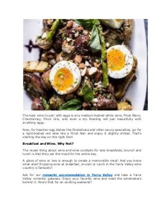 The best wine to pair with eggs is any medium-bodied white wine, Pinot Blanc,
Chardonnay, Pinot Gris, and even a dry Riesling will pair beautifully with
anything eggy.
Now, for heartier egg dishes like Shakshuka and other saucy specialties, go for
a light-bodied red wine like a Pinot Noir and enjoy it slightly chilled. That’s
starting the day on the right foot!
Breakfast and Wine. Why Not?
The nicest thing about wine and wine cocktails for late breakfasts, brunch and
lunch is that they set the mood for the entire day.
A glass of wine or two is enough to create a memorable meal! And you know
what else? Enjoying wine at breakfast, brunch or lunch in the Yarra Valley wine
country is fantastic!
Ask for our romantic accommodation in Yarra Valley and take a Yarra
Valley romantic getaway. Enjoy your favorite wine and meet the winemakers
behind it. How’s that for an exciting weekend?
 