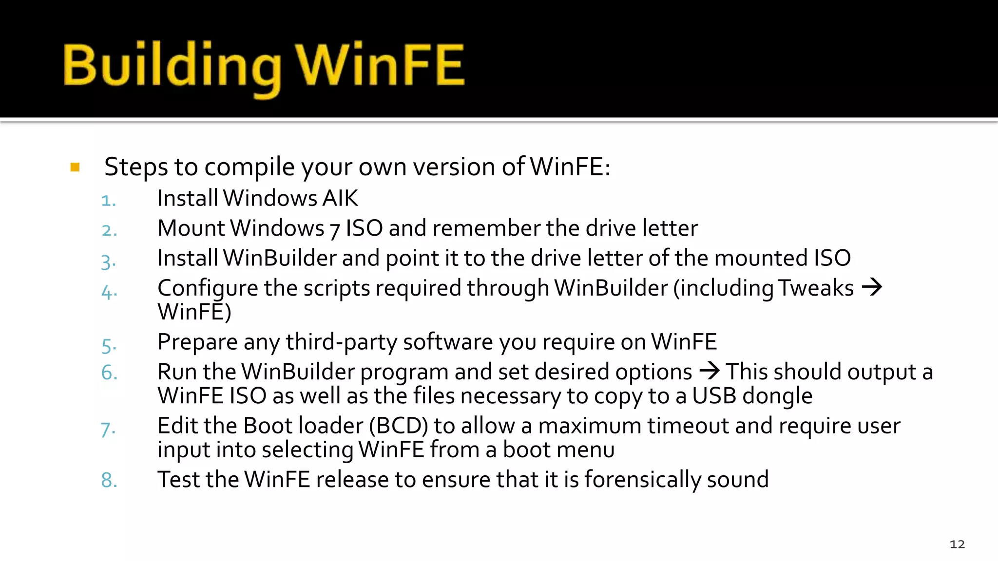  Steps to compile your own version ofWinFE:
1. InstallWindows AIK
2. Mount Windows 7 ISO and remember the drive letter
3. InstallWinBuilder and point it to the drive letter of the mounted ISO
4. Configure the scripts required throughWinBuilder (includingTweaks 
WinFE)
5. Prepare any third-party software you require on WinFE
6. Run the WinBuilder program and set desired options This should output a
WinFE ISO as well as the files necessary to copy to a USB dongle
7. Edit the Boot loader (BCD) to allow a maximum timeout and require user
input into selectingWinFE from a boot menu
8. Test the WinFE release to ensure that it is forensically sound
12
 