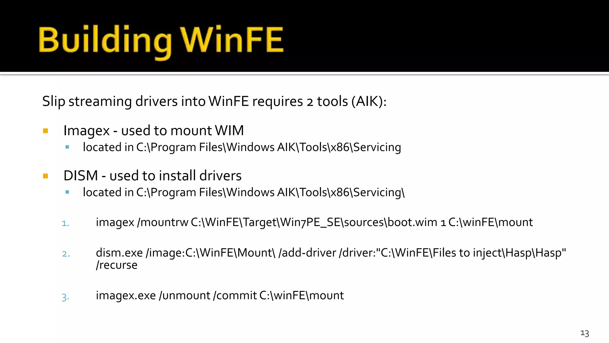 Slip streaming drivers intoWinFE requires 2 tools (AIK):
 Imagex - used to mount WIM
 located in C:Program FilesWindows AIKToolsx86Servicing
 DISM - used to install drivers
 located in C:Program FilesWindows AIKToolsx86Servicing
1. imagex /mountrw C:WinFETargetWin7PE_SEsourcesboot.wim 1 C:winFEmount
2. dism.exe /image:C:WinFEMount /add-driver /driver:"C:WinFEFiles to injectHaspHasp"
/recurse
3. imagex.exe /unmount /commit C:winFEmount
13
 