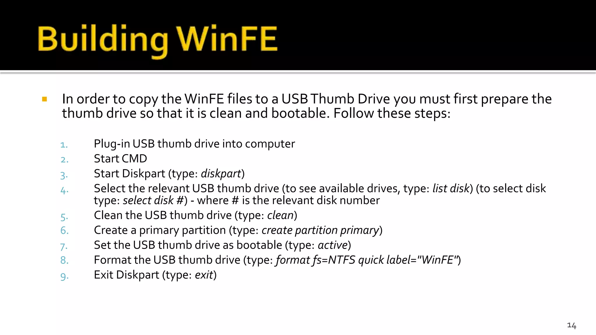  In order to copy the WinFE files to a USBThumb Drive you must first prepare the
thumb drive so that it is clean and bootable. Follow these steps:
1. Plug-in USB thumb drive into computer
2. Start CMD
3. Start Diskpart (type: diskpart)
4. Select the relevant USB thumb drive (to see available drives, type: list disk) (to select disk
type: select disk #) - where # is the relevant disk number
5. Clean the USB thumb drive (type: clean)
6. Create a primary partition (type: create partition primary)
7. Set the USB thumb drive as bootable (type: active)
8. Format the USB thumb drive (type: format fs=NTFS quick label="WinFE")
9. Exit Diskpart (type: exit)
14
 