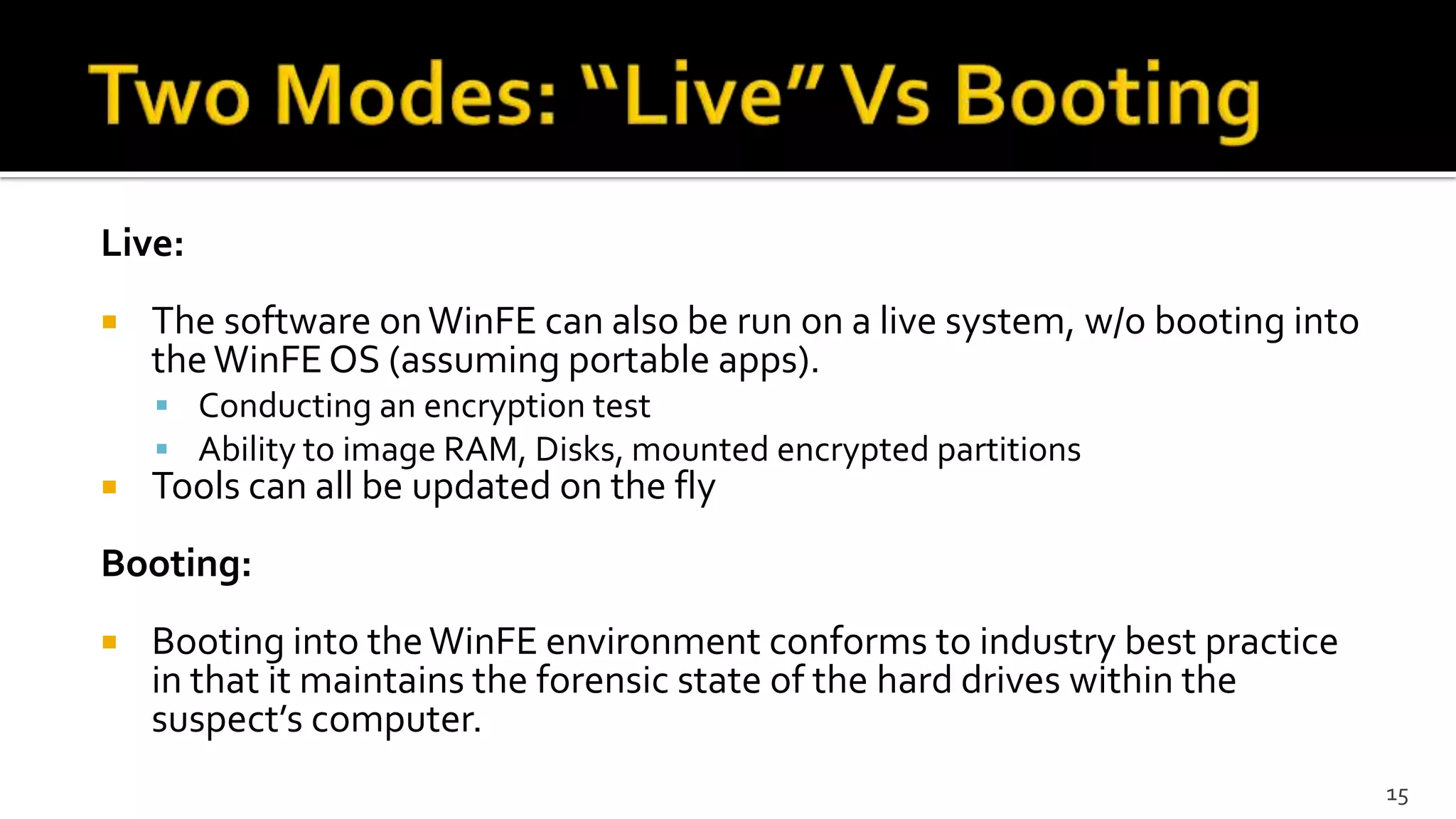 Live:
 The software onWinFE can also be run on a live system, w/o booting into
theWinFEOS (assuming portable apps).
 Conducting an encryption test
 Ability to image RAM, Disks, mounted encrypted partitions
 Tools can all be updated on the fly
Booting:
 Booting into theWinFE environment conforms to industry best practice
in that it maintains the forensic state of the hard drives within the
suspect’s computer.
15
 