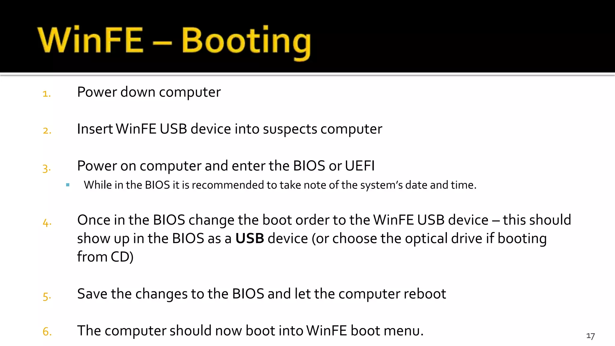 1. Power down computer
2. InsertWinFE USB device into suspects computer
3. Power on computer and enter the BIOS or UEFI
 While in the BIOS it is recommended to take note of the system’s date and time.
4. Once in the BIOS change the boot order to the WinFE USB device – this should
show up in the BIOS as a USB device (or choose the optical drive if booting
from CD)
5. Save the changes to the BIOS and let the computer reboot
6. The computer should now boot intoWinFE boot menu. 17
 