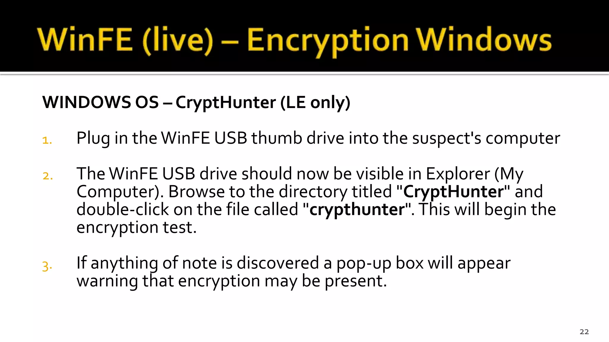 WINDOWS OS – CryptHunter (LE only)
1. Plug in the WinFE USB thumb drive into the suspect's computer
2. The WinFE USB drive should now be visible in Explorer (My
Computer). Browse to the directory titled "CryptHunter" and
double-click on the file called "crypthunter". This will begin the
encryption test.
3. If anything of note is discovered a pop-up box will appear
warning that encryption may be present.
22
 