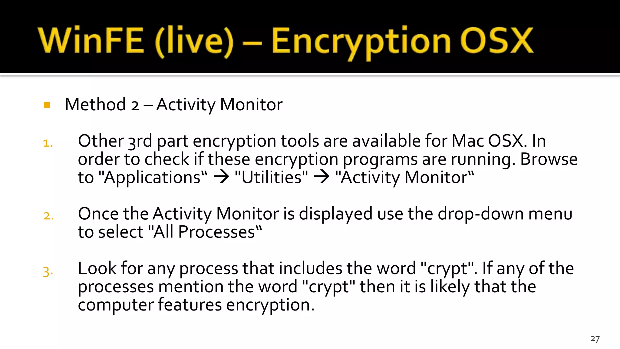  Method 2 – Activity Monitor
1. Other 3rd part encryption tools are available for Mac OSX. In
order to check if these encryption programs are running. Browse
to "Applications“  "Utilities"  "Activity Monitor“
2. Once the Activity Monitor is displayed use the drop-down menu
to select "All Processes“
3. Look for any process that includes the word "crypt". If any of the
processes mention the word "crypt" then it is likely that the
computer features encryption.
27
 