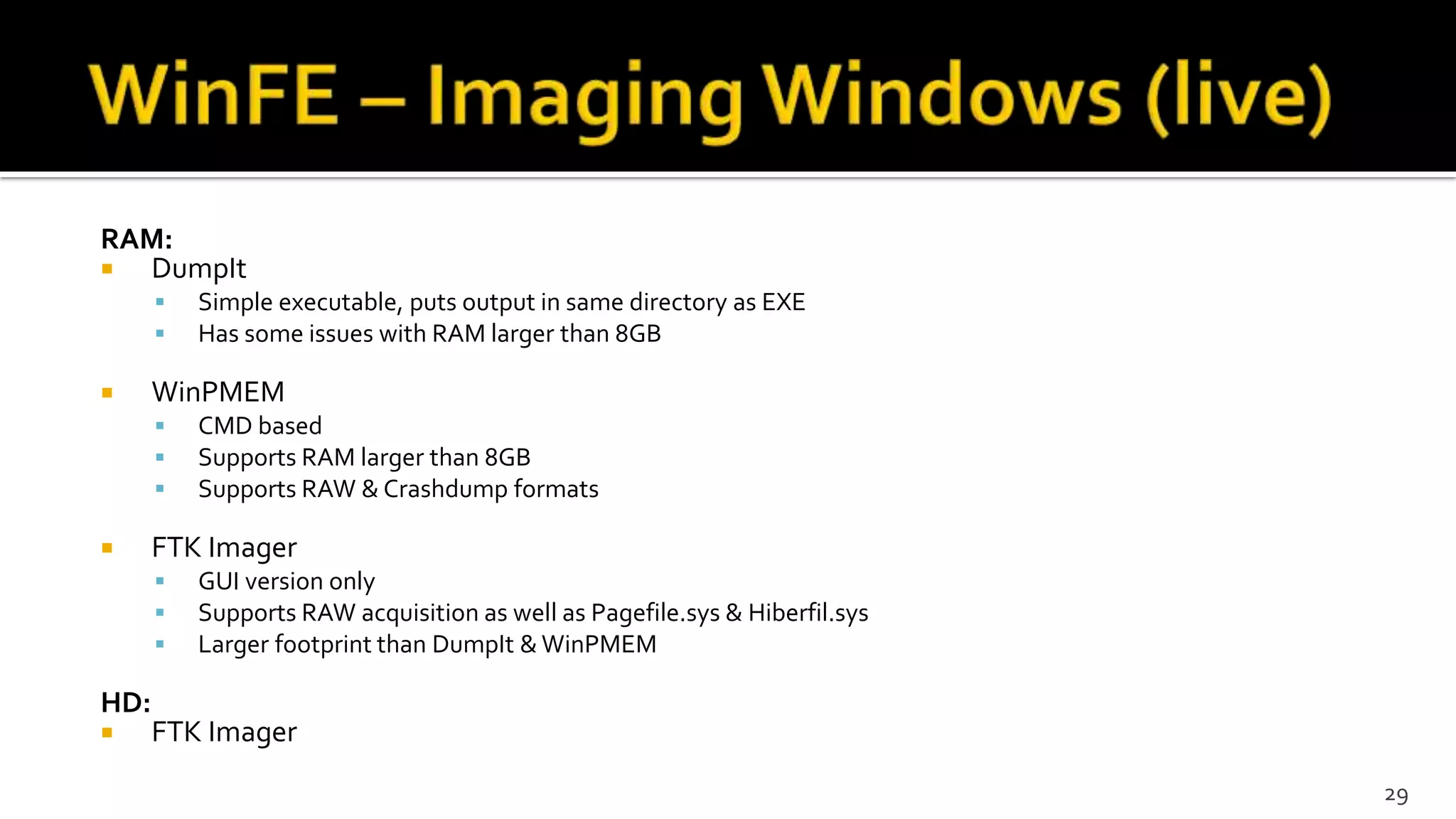 RAM:
 DumpIt
 Simple executable, puts output in same directory as EXE
 Has some issues with RAM larger than 8GB
 WinPMEM
 CMD based
 Supports RAM larger than 8GB
 Supports RAW & Crashdump formats
 FTK Imager
 GUI version only
 Supports RAW acquisition as well as Pagefile.sys & Hiberfil.sys
 Larger footprint than DumpIt & WinPMEM
HD:
 FTK Imager
29
 