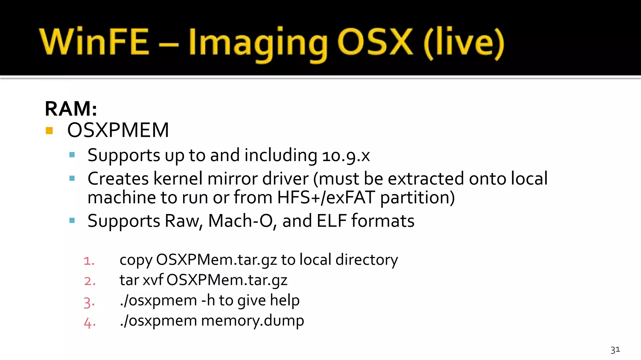 RAM:
 OSXPMEM
 Supports up to and including 10.9.x
 Creates kernel mirror driver (must be extracted onto local
machine to run or from HFS+/exFAT partition)
 Supports Raw, Mach-O, and ELF formats
1. copy OSXPMem.tar.gz to local directory
2. tar xvf OSXPMem.tar.gz
3. ./osxpmem -h to give help
4. ./osxpmem memory.dump
31
 