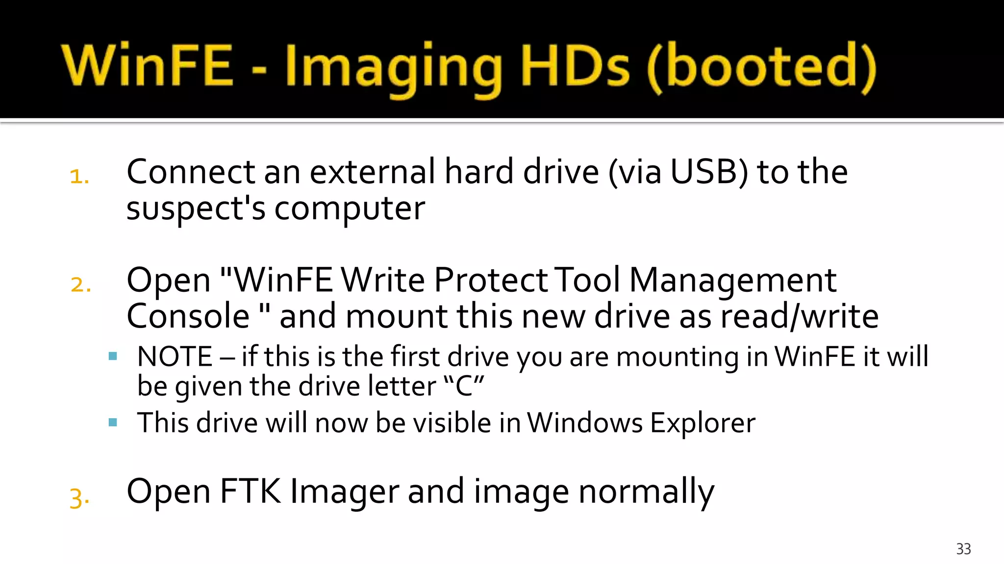 1. Connect an external hard drive (via USB) to the
suspect's computer
2. Open "WinFEWrite ProtectTool Management
Console " and mount this new drive as read/write
 NOTE – if this is the first drive you are mounting in WinFE it will
be given the drive letter “C”
 This drive will now be visible inWindows Explorer
3. Open FTK Imager and image normally
33
 