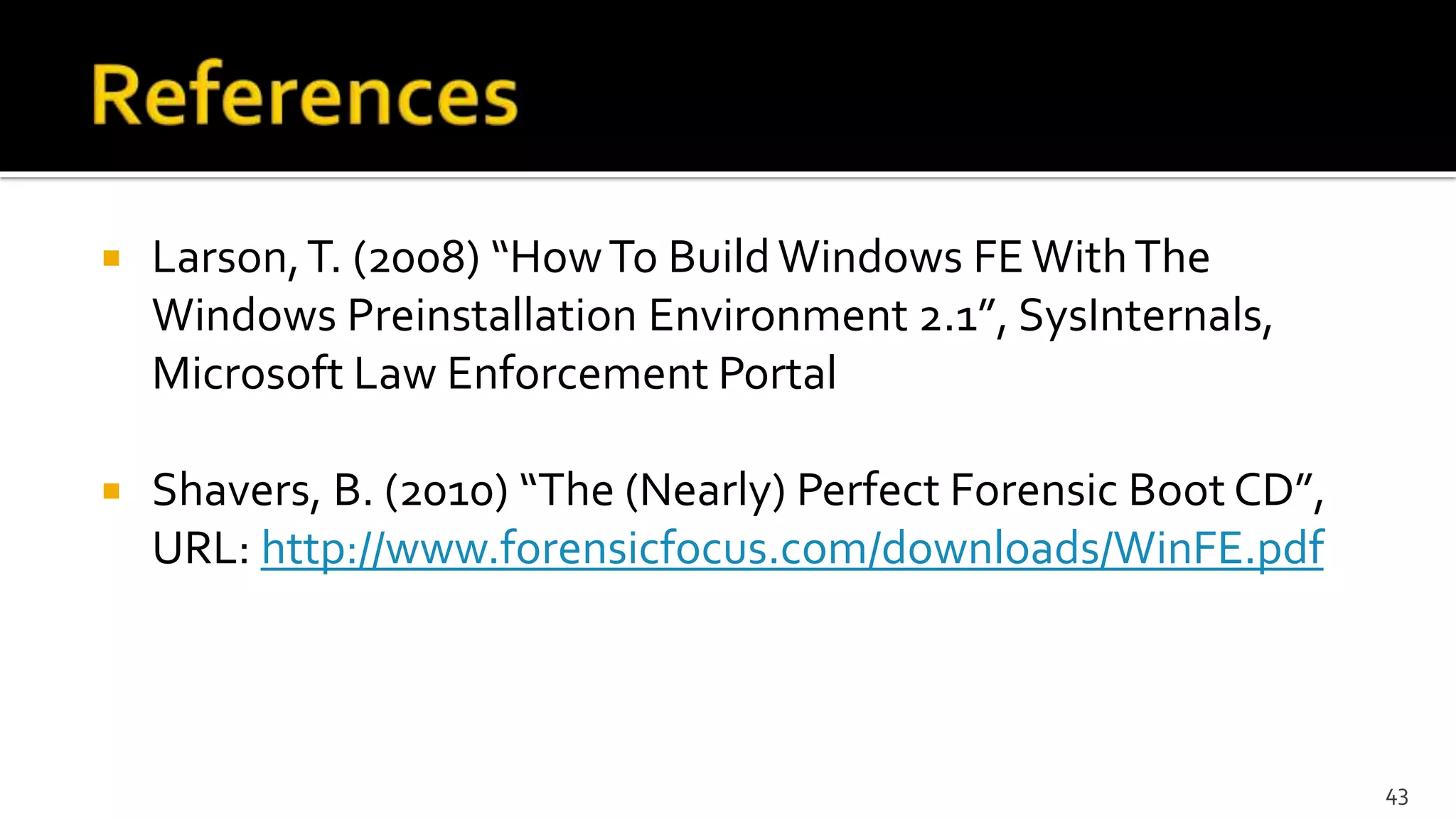  Larson,T. (2008) “HowTo BuildWindows FEWithThe
Windows Preinstallation Environment 2.1”, SysInternals,
Microsoft Law Enforcement Portal
 Shavers, B. (2010) “The (Nearly) Perfect Forensic Boot CD”,
URL: http://www.forensicfocus.com/downloads/WinFE.pdf
43
 