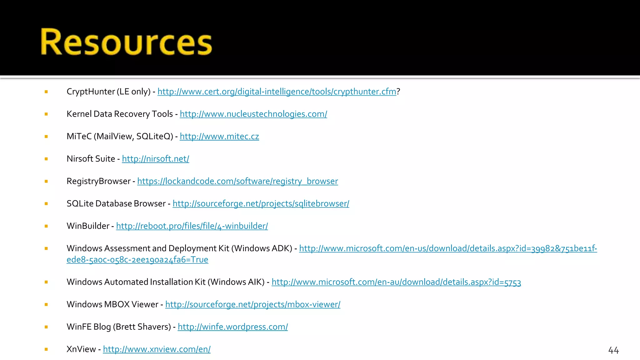  CryptHunter (LE only) - http://www.cert.org/digital-intelligence/tools/crypthunter.cfm?
 Kernel Data Recovery Tools - http://www.nucleustechnologies.com/
 MiTeC (MailView, SQLiteQ) - http://www.mitec.cz
 Nirsoft Suite - http://nirsoft.net/
 RegistryBrowser - https://lockandcode.com/software/registry_browser
 SQLite Database Browser - http://sourceforge.net/projects/sqlitebrowser/
 WinBuilder - http://reboot.pro/files/file/4-winbuilder/
 Windows Assessment and Deployment Kit (Windows ADK) - http://www.microsoft.com/en-us/download/details.aspx?id=39982&751be11f-
ede8-5a0c-058c-2ee190a24fa6=True
 Windows Automated Installation Kit (Windows AIK) - http://www.microsoft.com/en-au/download/details.aspx?id=5753
 Windows MBOX Viewer - http://sourceforge.net/projects/mbox-viewer/
 WinFE Blog (Brett Shavers) - http://winfe.wordpress.com/
 XnView - http://www.xnview.com/en/ 44
 