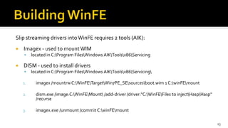 Slip streaming drivers intoWinFE requires 2 tools (AIK):
 Imagex - used to mount WIM
 located in C:Program FilesWindows AIKToolsx86Servicing
 DISM - used to install drivers
 located in C:Program FilesWindows AIKToolsx86Servicing
1. imagex /mountrw C:WinFETargetWin7PE_SEsourcesboot.wim 1 C:winFEmount
2. dism.exe /image:C:WinFEMount /add-driver /driver:"C:WinFEFiles to injectHaspHasp"
/recurse
3. imagex.exe /unmount /commit C:winFEmount
13
 