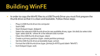  In order to copy the WinFE files to a USBThumb Drive you must first prepare the
thumb drive so that it is clean and bootable. Follow these steps:
1. Plug-in USB thumb drive into computer
2. Start CMD
3. Start Diskpart (type: diskpart)
4. Select the relevant USB thumb drive (to see available drives, type: list disk) (to select disk
type: select disk #) - where # is the relevant disk number
5. Clean the USB thumb drive (type: clean)
6. Create a primary partition (type: create partition primary)
7. Set the USB thumb drive as bootable (type: active)
8. Format the USB thumb drive (type: format fs=NTFS quick label="WinFE")
9. Exit Diskpart (type: exit)
14
 