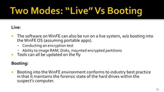 Live:
 The software onWinFE can also be run on a live system, w/o booting into
theWinFEOS (assuming portable apps).
 Conducting an encryption test
 Ability to image RAM, Disks, mounted encrypted partitions
 Tools can all be updated on the fly
Booting:
 Booting into theWinFE environment conforms to industry best practice
in that it maintains the forensic state of the hard drives within the
suspect’s computer.
15
 