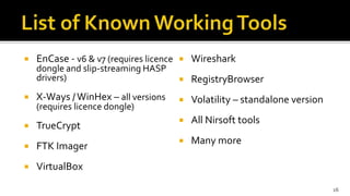  EnCase - v6 & v7 (requires licence
dongle and slip-streaming HASP
drivers)
 X-Ways /WinHex – all versions
(requires licence dongle)
 TrueCrypt
 FTK Imager
 VirtualBox
 Wireshark
 RegistryBrowser
 Volatility – standalone version
 All Nirsoft tools
 Many more
16
 