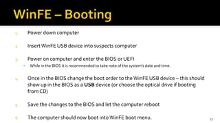 1. Power down computer
2. InsertWinFE USB device into suspects computer
3. Power on computer and enter the BIOS or UEFI
 While in the BIOS it is recommended to take note of the system’s date and time.
4. Once in the BIOS change the boot order to the WinFE USB device – this should
show up in the BIOS as a USB device (or choose the optical drive if booting
from CD)
5. Save the changes to the BIOS and let the computer reboot
6. The computer should now boot intoWinFE boot menu. 17
 