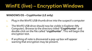WINDOWS OS – CryptHunter (LE only)
1. Plug in the WinFE USB thumb drive into the suspect's computer
2. The WinFE USB drive should now be visible in Explorer (My
Computer). Browse to the directory titled "CryptHunter" and
double-click on the file called "crypthunter". This will begin the
encryption test.
3. If anything of note is discovered a pop-up box will appear
warning that encryption may be present.
22
 