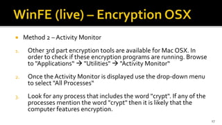  Method 2 – Activity Monitor
1. Other 3rd part encryption tools are available for Mac OSX. In
order to check if these encryption programs are running. Browse
to "Applications“  "Utilities"  "Activity Monitor“
2. Once the Activity Monitor is displayed use the drop-down menu
to select "All Processes“
3. Look for any process that includes the word "crypt". If any of the
processes mention the word "crypt" then it is likely that the
computer features encryption.
27
 