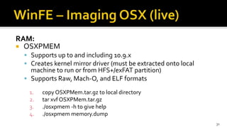 RAM:
 OSXPMEM
 Supports up to and including 10.9.x
 Creates kernel mirror driver (must be extracted onto local
machine to run or from HFS+/exFAT partition)
 Supports Raw, Mach-O, and ELF formats
1. copy OSXPMem.tar.gz to local directory
2. tar xvf OSXPMem.tar.gz
3. ./osxpmem -h to give help
4. ./osxpmem memory.dump
31
 