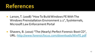  Larson,T. (2008) “HowTo BuildWindows FEWithThe
Windows Preinstallation Environment 2.1”, SysInternals,
Microsoft Law Enforcement Portal
 Shavers, B. (2010) “The (Nearly) Perfect Forensic Boot CD”,
URL: http://www.forensicfocus.com/downloads/WinFE.pdf
43
 