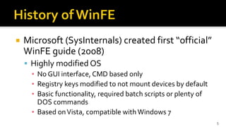 Microsoft (SysInternals) created first “official”
WinFE guide (2008)
 Highly modified OS
▪ No GUI interface, CMD based only
▪ Registry keys modified to not mount devices by default
▪ Basic functionality, required batch scripts or plenty of
DOS commands
▪ Based onVista, compatible with Windows 7
5
 