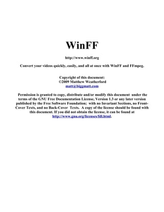 WinFF
                             http://www.winff.org

  Convert your videos quickly, easily, and all at once with WinFF and FFmpeg.


                          Copyright of this document:
                          ©2009 Matthew Weatherford
                             matt@biggmatt.com

 Permission is granted to copy, distribute and/or modify this document under the
 terms of the GNU Free Documentation License, Version 1.3 or any later version
published by the Free Software Foundation; with no Invariant Sections, no Front-
Cover Texts, and no Back-Cover Texts. A copy of the license should be found with
        this document. If you did not obtain the license, it can be found at
                      http://www.gnu.org/licenses/fdl.html.
 