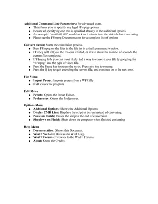 Additional Command Line Parameters: For advanced users.
  ● This allows you to specify any legal FFmpeg options
  ● Beware of specifying one that is specified already in the additional options.
  ● An example: “-ss 00:01:00” would seek to 1 minute into the video before converting
  ● Please see the FFmpeg Documentation for a complete list of options


Convert button: Starts the conversion process.
   ● Runs FFmpeg on the files in the file list in a shell/command window.
   ● FFmpeg will tell you the reasons it failed, or it will show the number of seconds the
      current file completed.
   ● If FFmpeg fails you can most likely find a way to convert your file by googling for
      “FFmpeg” and the type of video file.
   ● Press the Pause key to pause the script. Press any key to resume.
   ● Press the Q key to quit encoding the current file, and continue on to the next one.


File Menu
    ● Import Preset: Imports presets from a WFF file
    ● Exit: closes the program


Edit Menu
   ● Presets: Opens the Preset Editor.
   ● Preferences: Opens the Preferences.


Options Menu
   ● Additional Options: Shows the Additional Options
   ● Display CMD Line: Displays the script to be run instead of converting.
   ● Pause on Finish: Pauses the script at the end of conversion
   ● Shutdown on Finish: Shuts down the computer when finished converting


Help Menu
   ● Documentation: Shows this Document.
   ● WinFF Website: Browses to WinFF.org.
   ● WinFF Forums: Browses to the WinFF Forums
   ● About: Show the Credits
 