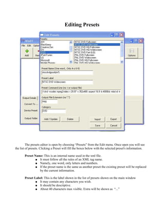 Editing Presets




         The presets editor is open by choosing “Presets” from the Edit menu. Once open you will see
the list of presets. Clicking a Preset will fill the boxes below with the selected preset's information.

       Preset Name: This is an internal name used in the xml file.
               ● It must follow all the rules of an XML tag name.
               ● Namely, one word, only letters and numbers.
               ● If the preset name is the same as another preset the existing preset will be replaced
                 by the current information.

       Preset Label: This is the label shown in the list of presets shown on the main window
               ● It may contain any characters you wish.
               ● It should be descriptive.
               ● About 40 characters max visible. Extra will be shown as “...”
 